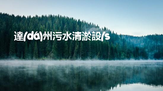 達(dá)州污水清淤設(shè)備：革新技術(shù)助力環(huán)保，重塑城市生態(tài)！